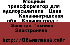 Мощный трансформатор для аудиоусилителя › Цена ­ 3 700 - Калининградская обл., Калининград г. Электро-Техника » Электроника   